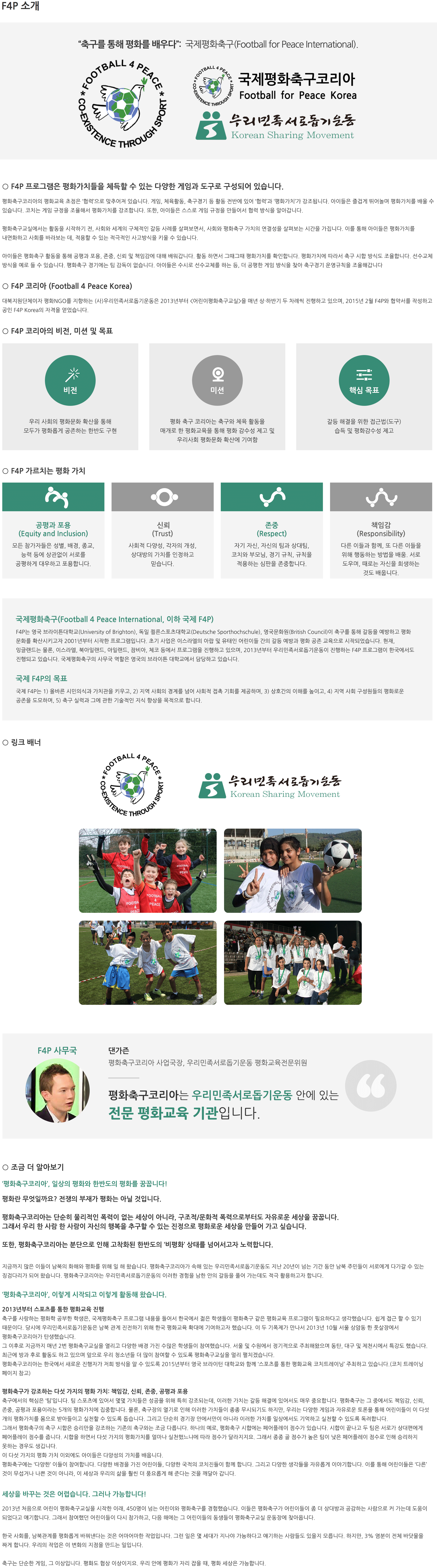 ○ 국제평화축구(Football for Peace International, 이하 F4P) F4P는 영국 브라이튼대학교(University of Brighton), 독일 쾰른스포츠대학교(Deutsche Sporthochschule), 영국문화원(British Council)이 축구를 통해 갈등을 예방하고 평화 문화를 확산시키고자 2001년부터 시작한 프로그램입니다. 초기 사업은 이스라엘의 아랍 및 유태인 어린이들 간의 갈등 예방과 평화 공존 교육으로 시작되었습니다. 현재, 잉글랜드는 물론, 이스라엘, 북아일랜드, 아일랜드, 잠비아, 체코 등에서 프로그램을 진행하고 있으며, 2013년부터 우리민족서로돕기운동이 진행하는 F4P 프로그램이 한국에서도 진행되고 있습니다. 국제평화축구의 사무국 역할은 영국의 브라이튼 대학교에서 담당하고 있습니다. ○ F4P Korea (Football for Peace Korea) 대북지원단체이자 평화NGO를 지향하는 (사)우리민족서로돕기운동은 2013년부터 <어린이평화축구교실>을 매년 상·하반기 두 차례씩 진행하고 있으며, 2015년 2월 F4P와 협약서를 작성하고 공인 F4P Korea의 자격을 얻었습니다. 현재는 MOU체결을 진행 중에 있습니다. ○ F4P의 목표 F4P는 1) 올바른 시민의식과 가치관을 키우고, 2) 지역 사회의 경계를 넘어 사회적 접촉 기회를 제공하며, 3) 상호간의 이해를 높이고, 4) 지역 사회 구성원들의 평화로운 공존을 도모하며, 5) 축구 실력과 그에 관한 기술적인 지식 향상을 목적으로 합니다. ○ F4P가 가르치는 평화 가치 공평과 포용(Equity and Inclusion): 모든 참가자들은 성별, 배경, 종교, 능력 등에 상관없이 서로를 공평하게 대우하고 포용합니다. 신뢰(Trust): 사회적 다양성, 각자의 개성, 상대방의 가치를 인정하고 믿습니다. 존중(Respect): 자기 자신, 자신의 팀과 상대팀, 코치와 부모님, 경기 규칙, 규칙을 적용하는 심판을 존중합니다. 책임감(Responsibility): 다른 이들과 함께, 또 다른 이들을 위해 행동하는 방법을 배움. 서로 도우며, 때로는 자신을 희생하는 것도 배웁니다. ○ F4P 프로그램은 위 가치들을 체득할 수 있는 다양한 게임과 툴(tool)로 구성되어 있습니다. 이를 통해 아이들은 즐겁게 뛰놀면서 평화가치에 대해 배울 수 있습니다. ○ 링크배너: 